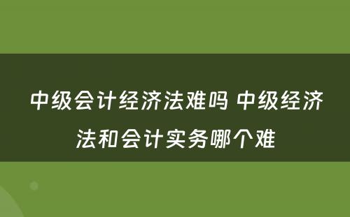 中级会计经济法难吗 中级经济法和会计实务哪个难