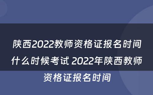陕西2022教师资格证报名时间什么时候考试 2022年陕西教师资格证报名时间