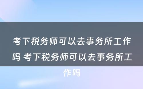 考下税务师可以去事务所工作吗 考下税务师可以去事务所工作吗