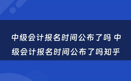 中级会计报名时间公布了吗 中级会计报名时间公布了吗知乎