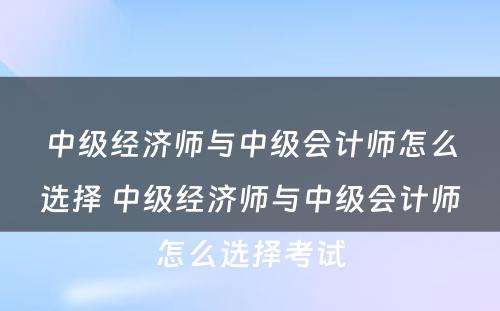 中级经济师与中级会计师怎么选择 中级经济师与中级会计师怎么选择考试