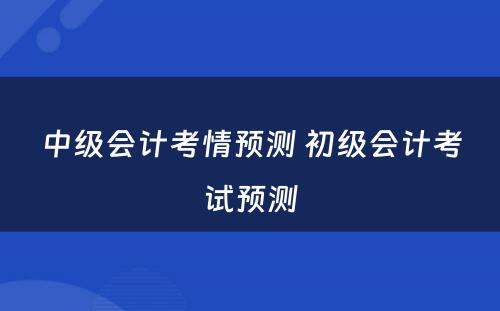 中级会计考情预测 初级会计考试预测