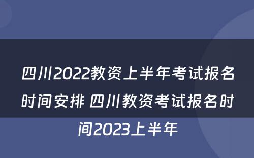 四川2022教资上半年考试报名时间安排 四川教资考试报名时间2023上半年