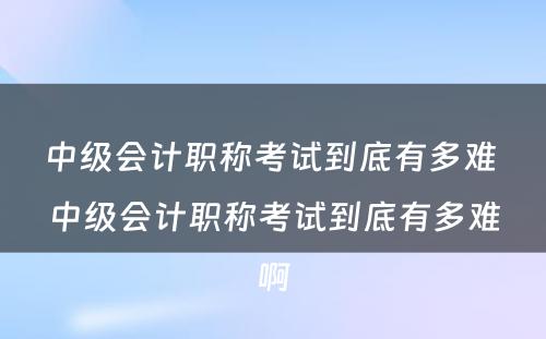 中级会计职称考试到底有多难 中级会计职称考试到底有多难啊