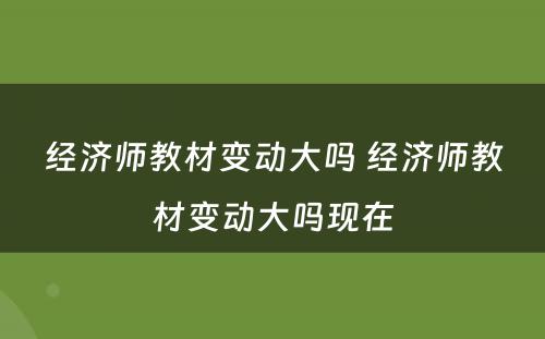 经济师教材变动大吗 经济师教材变动大吗现在