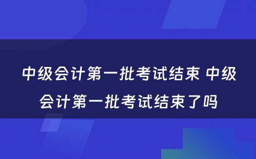 中级会计第一批考试结束 中级会计第一批考试结束了吗