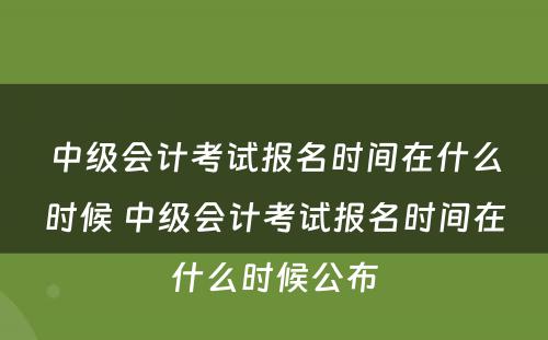 中级会计考试报名时间在什么时候 中级会计考试报名时间在什么时候公布