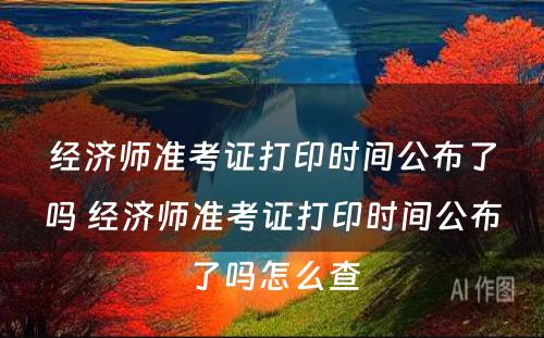 经济师准考证打印时间公布了吗 经济师准考证打印时间公布了吗怎么查