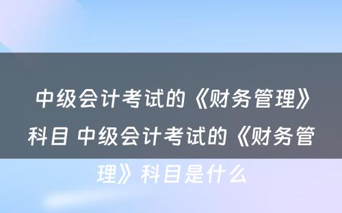 中级会计考试的《财务管理》科目 中级会计考试的《财务管理》科目是什么