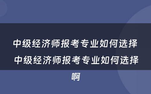 中级经济师报考专业如何选择 中级经济师报考专业如何选择啊