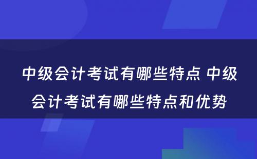 中级会计考试有哪些特点 中级会计考试有哪些特点和优势