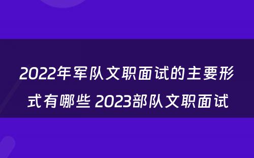 2022年军队文职面试的主要形式有哪些 2023部队文职面试