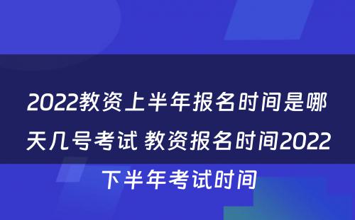 2022教资上半年报名时间是哪天几号考试 教资报名时间2022下半年考试时间