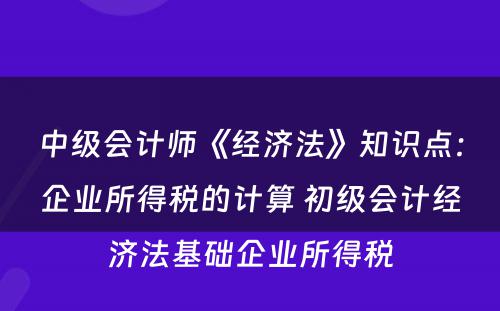 中级会计师《经济法》知识点：企业所得税的计算 初级会计经济法基础企业所得税