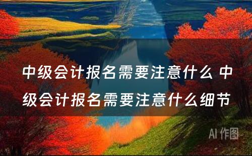 中级会计报名需要注意什么 中级会计报名需要注意什么细节