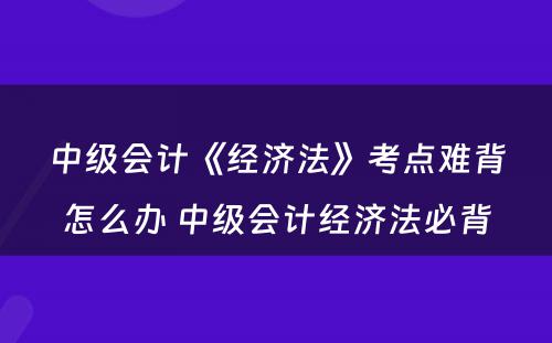 中级会计《经济法》考点难背怎么办 中级会计经济法必背