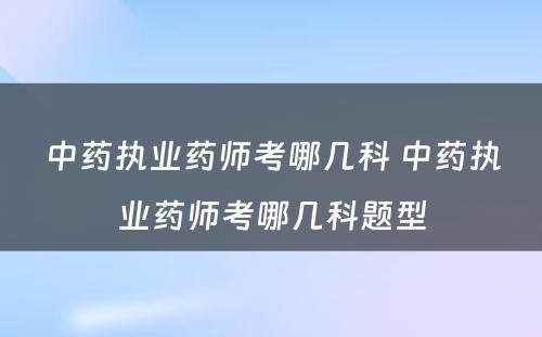 中药执业药师考哪几科 中药执业药师考哪几科题型