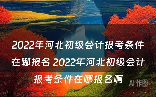 2022年河北初级会计报考条件在哪报名 2022年河北初级会计报考条件在哪报名啊