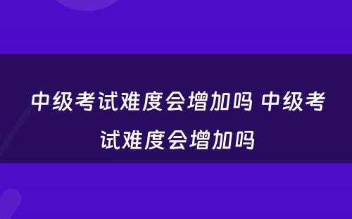 中级考试难度会增加吗 中级考试难度会增加吗