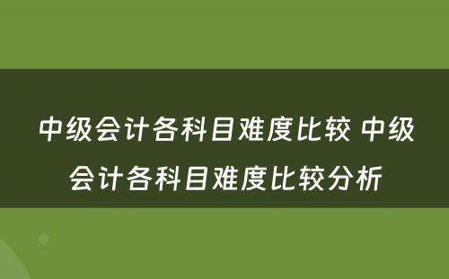 中级会计各科目难度比较 中级会计各科目难度比较分析