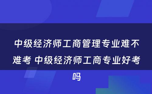 中级经济师工商管理专业难不难考 中级经济师工商专业好考吗