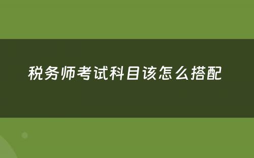 税务师考试科目该怎么搭配 