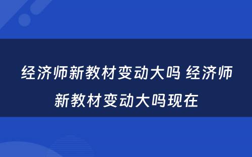 经济师新教材变动大吗 经济师新教材变动大吗现在