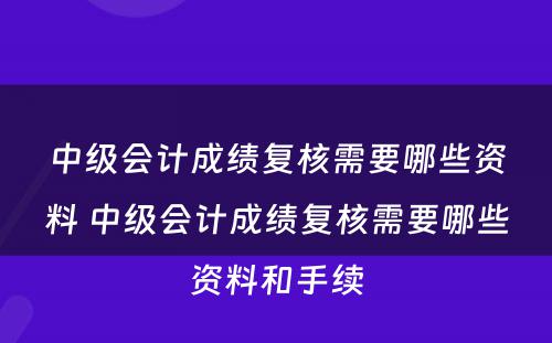 中级会计成绩复核需要哪些资料 中级会计成绩复核需要哪些资料和手续