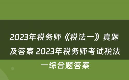 2023年税务师《税法一》真题及答案 2023年税务师考试税法一综合题答案