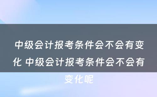 中级会计报考条件会不会有变化 中级会计报考条件会不会有变化呢