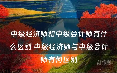 中级经济师和中级会计师有什么区别 中级经济师与中级会计师有何区别