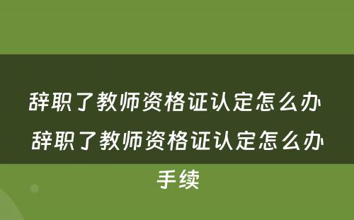 辞职了教师资格证认定怎么办 辞职了教师资格证认定怎么办手续