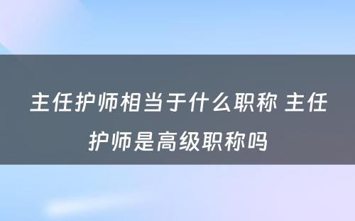 主任护师相当于什么职称 主任护师是高级职称吗