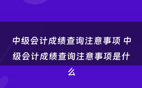 中级会计成绩查询注意事项 中级会计成绩查询注意事项是什么