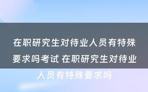 在职研究生对待业人员有特殊要求吗考试 在职研究生对待业人员有特殊要求吗