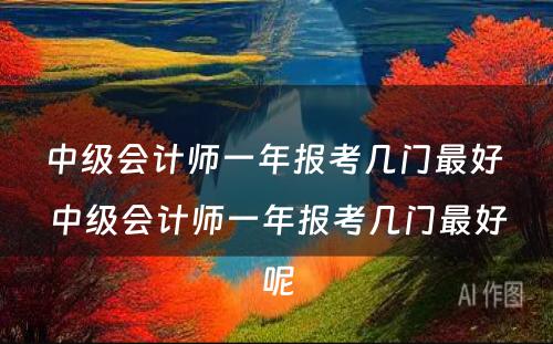 中级会计师一年报考几门最好 中级会计师一年报考几门最好呢