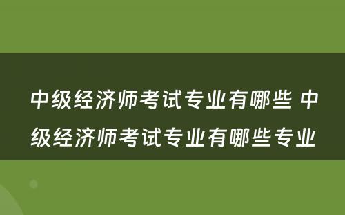 中级经济师考试专业有哪些 中级经济师考试专业有哪些专业