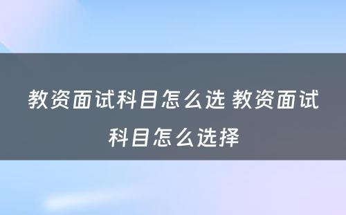 教资面试科目怎么选 教资面试科目怎么选择