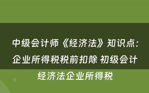 中级会计师《经济法》知识点：企业所得税税前扣除 初级会计经济法企业所得税