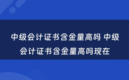 中级会计证书含金量高吗 中级会计证书含金量高吗现在