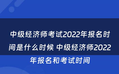 中级经济师考试2022年报名时间是什么时候 中级经济师2022年报名和考试时间
