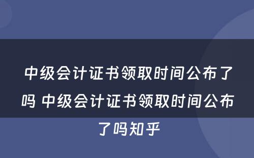 中级会计证书领取时间公布了吗 中级会计证书领取时间公布了吗知乎