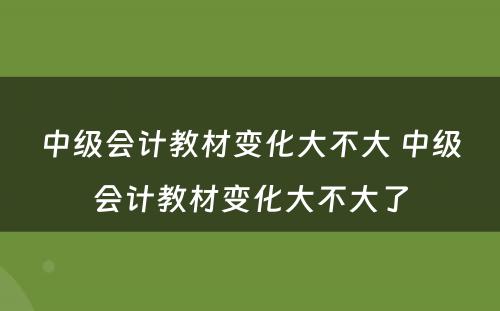 中级会计教材变化大不大 中级会计教材变化大不大了