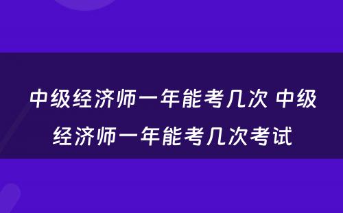 中级经济师一年能考几次 中级经济师一年能考几次考试