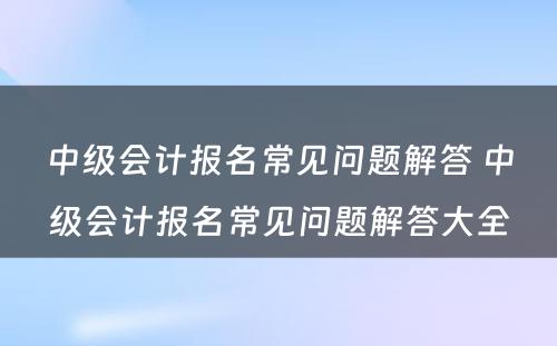 中级会计报名常见问题解答 中级会计报名常见问题解答大全