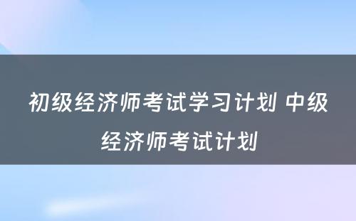 初级经济师考试学习计划 中级经济师考试计划