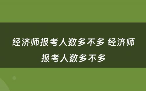 经济师报考人数多不多 经济师报考人数多不多