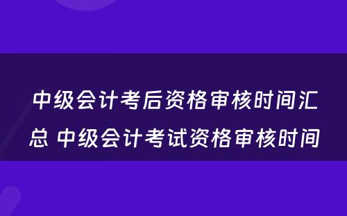 中级会计考后资格审核时间汇总 中级会计考试资格审核时间