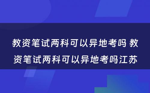 教资笔试两科可以异地考吗 教资笔试两科可以异地考吗江苏