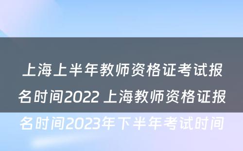 上海上半年教师资格证考试报名时间2022 上海教师资格证报名时间2023年下半年考试时间